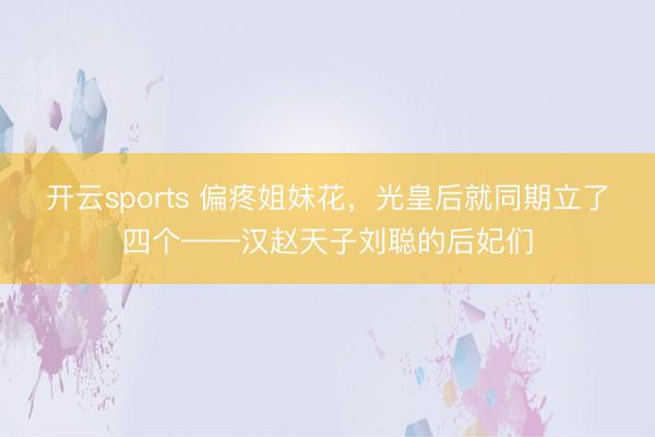 开云sports 偏疼姐妹花，光皇后就同期立了四个——汉赵天子刘聪的后妃们