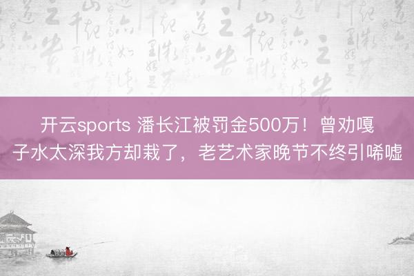 开云sports 潘长江被罚金500万！曾劝嘎子水太深我方却栽了，老艺术家晚节不终引唏嘘