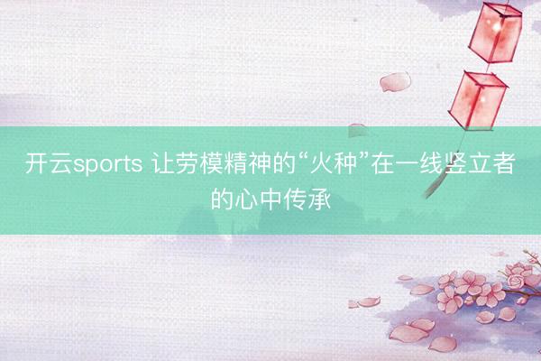 开云sports 让劳模精神的“火种”在一线竖立者的心中传承