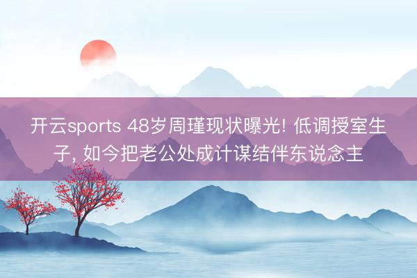 开云sports 48岁周瑾现状曝光! 低调授室生子, 如今把老公处成计谋结伴东说念主