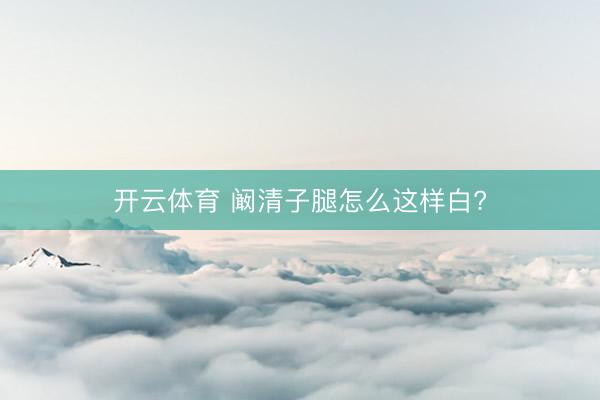 开云体育 阚清子腿怎么这样白?