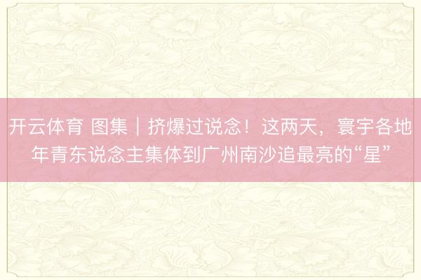 开云体育 图集|挤爆过说念!这两天,寰宇各地年青东说念主集体到广州南沙追最亮的“星”