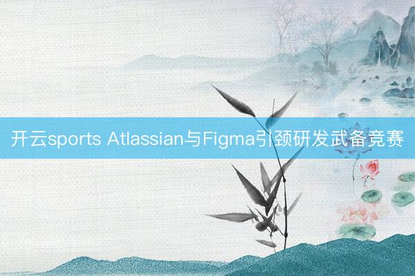 开云sports Atlassian与Figma引颈研发武备竞赛