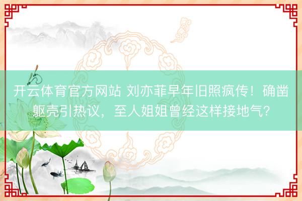 开云体育官方网站 刘亦菲早年旧照疯传！确凿躯壳引热议，至人姐姐曾经这样接地气？