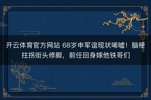 开云体育官方网站 68岁申军谊现状唏嘘！脑梗拄拐街头修脚，前任回身嫁他铁哥们