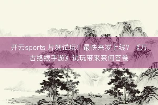 开云sports 片刻试玩！最快来岁上线？《万古络续手游》试玩带来奈何答卷
