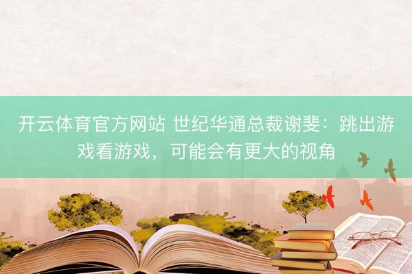 开云体育官方网站 世纪华通总裁谢斐：跳出游戏看游戏，可能会有更大的视角