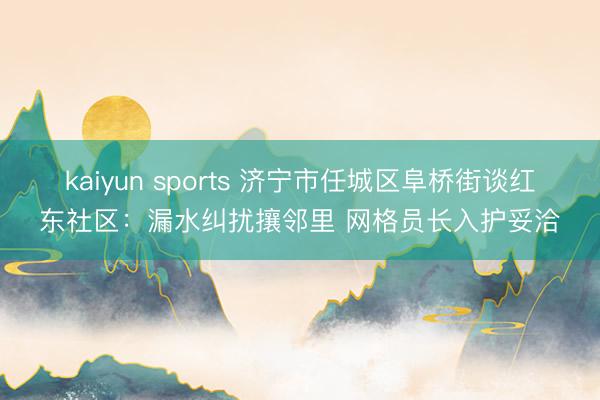 kaiyun sports 济宁市任城区阜桥街谈红东社区：漏水纠扰攘邻里 网格员长入护妥洽