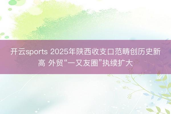 开云sports 2025年陕西收支口范畴创历史新高 外贸“一又友圈”执续扩大