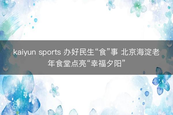 kaiyun sports 办好民生“食”事 北京海淀老年食堂点亮“幸福夕阳”