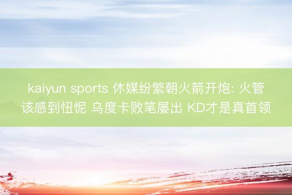 kaiyun sports 休媒纷繁朝火箭开炮: 火管该感到忸怩 乌度卡败笔屡出 KD才是真首领