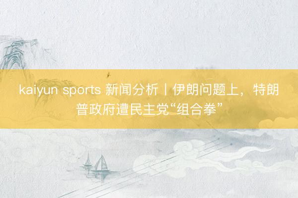 kaiyun sports 新闻分析丨伊朗问题上，特朗普政府遭民主党“组合拳”