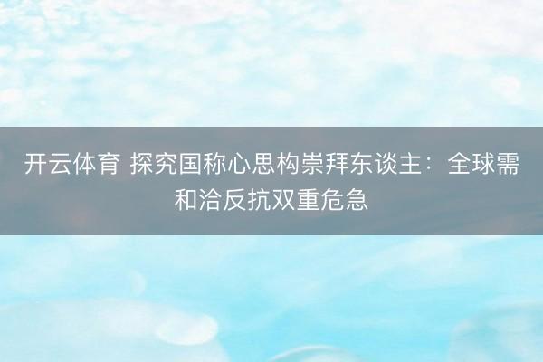 开云体育 探究国称心思构崇拜东谈主：全球需和洽反抗双重危急