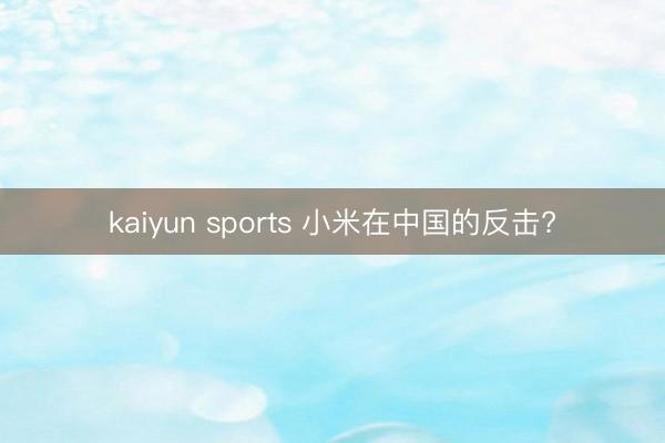 kaiyun sports 小米在中国的反击?