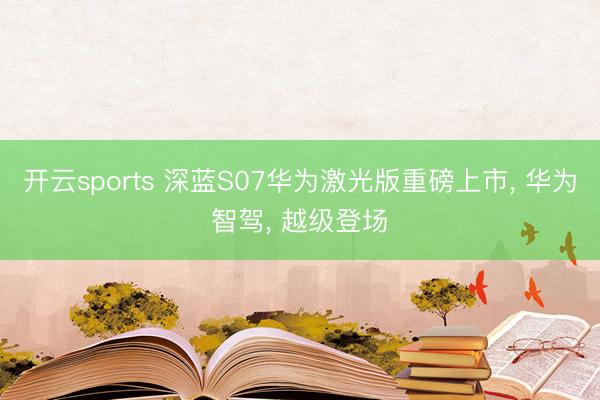 开云sports 深蓝S07华为激光版重磅上市， 华为智驾， 越级登场✨