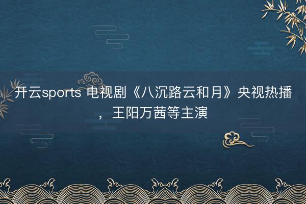 开云sports 电视剧《八沉路云和月》央视热播，王阳万茜等主演