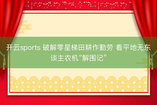 开云sports 破解零星梯田耕作勤劳 看平地无东谈主农机“解围记”