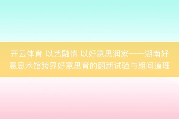 开云体育 以艺融情 以好意思润家——湖南好意思术馆跨界好意思育的翻新试验与期间道理