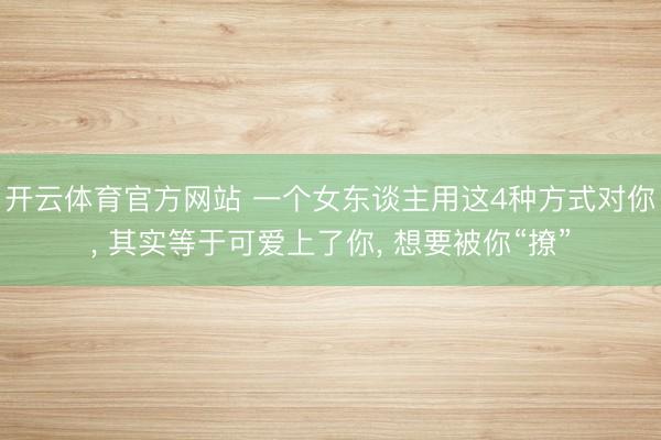 开云体育官方网站 一个女东谈主用这4种方式对你, 其实等于可爱上了你, 想要被你“撩”