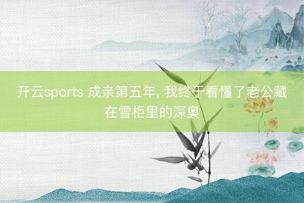 开云sports 成亲第五年, 我终于看懂了老公藏在雪柜里的深奥