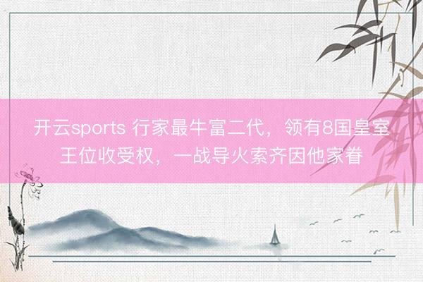 开云sports 行家最牛富二代，领有8国皇室王位收受权，一战导火索齐因他家眷
