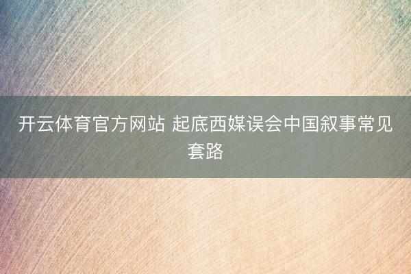 开云体育官方网站 起底西媒误会中国叙事常见套路