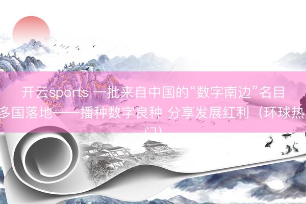 开云sports 一批来自中国的“数字南边”名目在多国落地——播种数字良种 分享发展红利（环球热门）