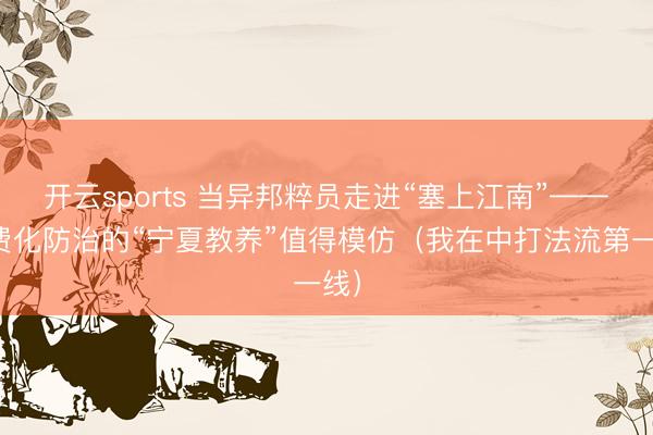 开云sports 当异邦粹员走进“塞上江南”——旷费化防治的“宁夏教养”值得模仿（我在中打法流第一线）
