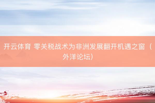 开云体育 零关税战术为非洲发展翻开机遇之窗（外洋论坛）