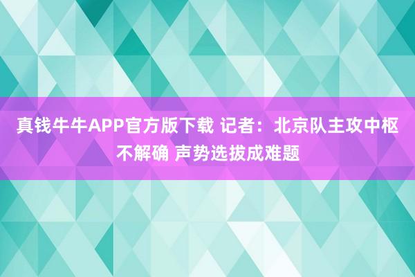 真钱牛牛APP官方版下载 记者：北京队主攻中枢不解确 声势选拔成难题