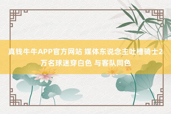 真钱牛牛APP官方网站 媒体东说念主吐槽骑士2万名球迷穿白色 与客队同色