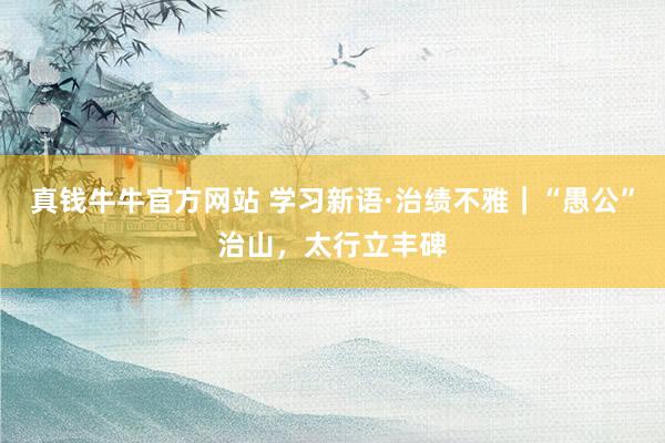 真钱牛牛官方网站 学习新语·治绩不雅｜“愚公”治山，太行立丰碑