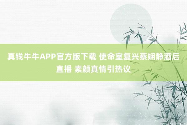 真钱牛牛APP官方版下载 使命室复兴蔡娴静酒后直播 素颜真情引热议