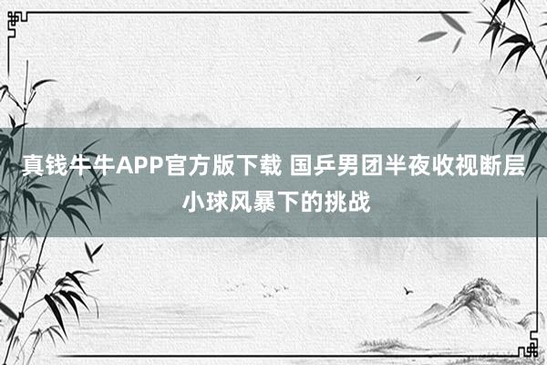 真钱牛牛APP官方版下载 国乒男团半夜收视断层 小球风暴下的挑战