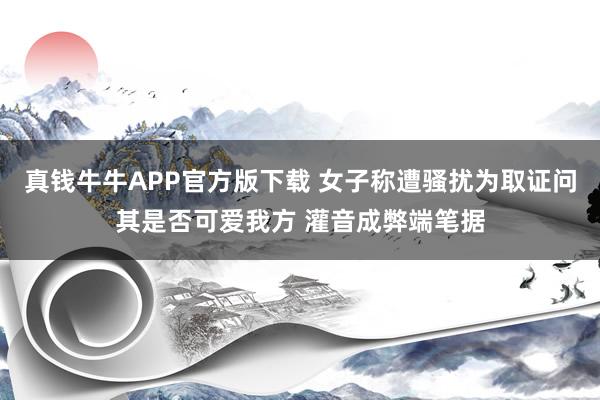 真钱牛牛APP官方版下载 女子称遭骚扰为取证问其是否可爱我方 灌音成弊端笔据