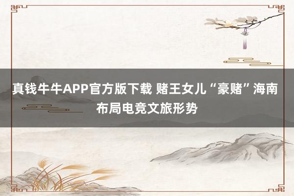 真钱牛牛APP官方版下载 赌王女儿“豪赌”海南 布局电竞文旅形势