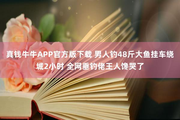 真钱牛牛APP官方版下载 男人钓48斤大鱼挂车绕城2小时 全网垂钓佬王人馋哭了