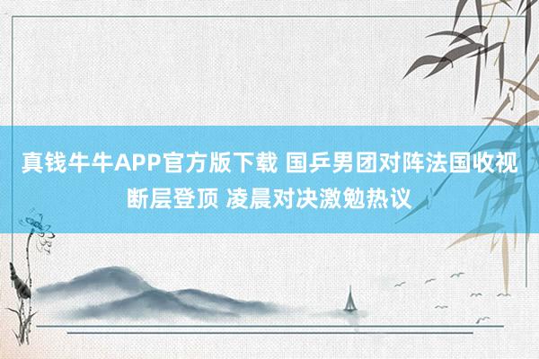 真钱牛牛APP官方版下载 国乒男团对阵法国收视断层登顶 凌晨对决激勉热议