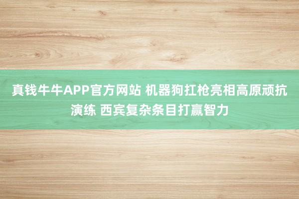 真钱牛牛APP官方网站 机器狗扛枪亮相高原顽抗演练 西宾复杂条目打赢智力