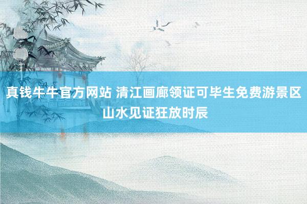 真钱牛牛官方网站 清江画廊领证可毕生免费游景区 山水见证狂放时辰