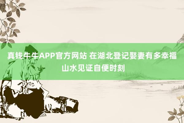 真钱牛牛APP官方网站 在湖北登记娶妻有多幸福 山水见证自便时刻