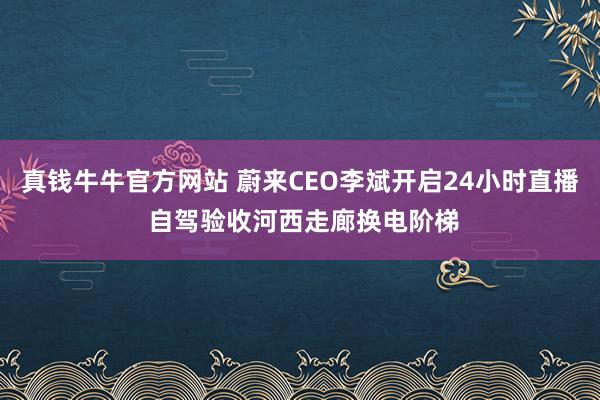 真钱牛牛官方网站 蔚来CEO李斌开启24小时直播 自驾验收河西走廊换电阶梯