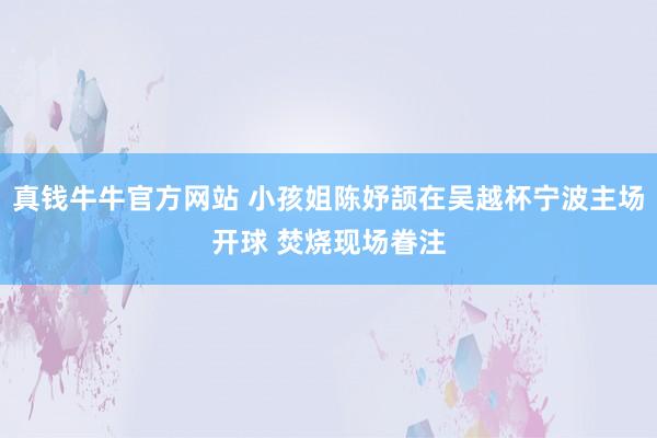真钱牛牛官方网站 小孩姐陈妤颉在吴越杯宁波主场开球 焚烧现场眷注