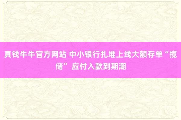 真钱牛牛官方网站 中小银行扎堆上线大额存单“揽储” 应付入款到期潮
