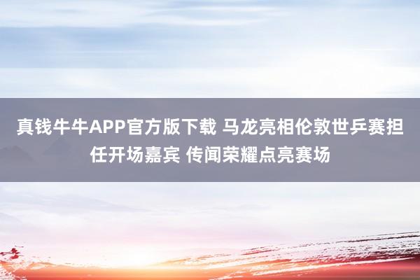 真钱牛牛APP官方版下载 马龙亮相伦敦世乒赛担任开场嘉宾 传闻荣耀点亮赛场