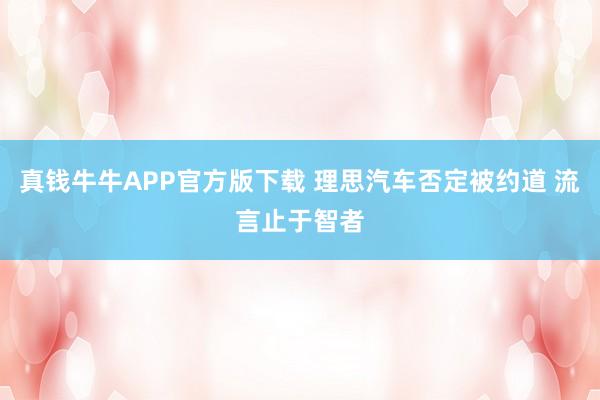 真钱牛牛APP官方版下载 理思汽车否定被约道 流言止于智者