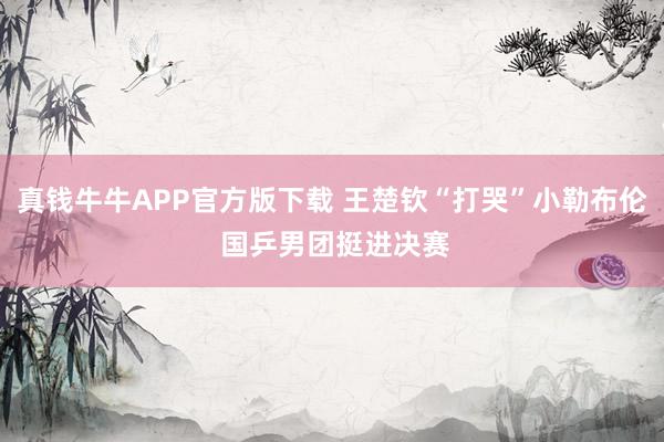 真钱牛牛APP官方版下载 王楚钦“打哭”小勒布伦 国乒男团挺进决赛