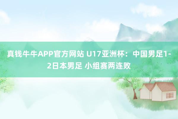 真钱牛牛APP官方网站 U17亚洲杯：中国男足1-2日本男足 小组赛两连败