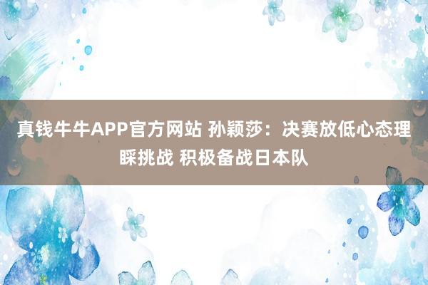 真钱牛牛APP官方网站 孙颖莎：决赛放低心态理睬挑战 积极备战日本队