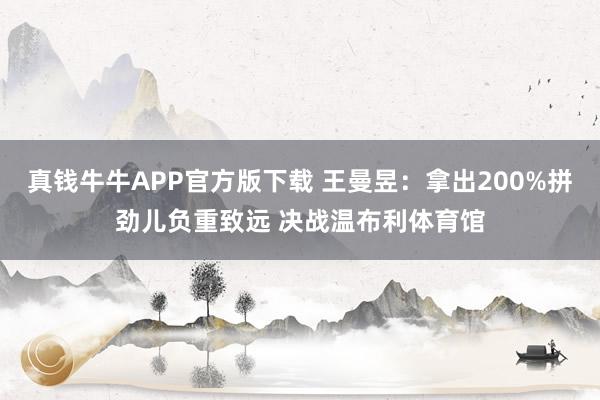 真钱牛牛APP官方版下载 王曼昱：拿出200%拼劲儿负重致远 决战温布利体育馆